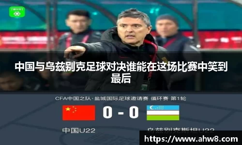 中国与乌兹别克足球对决谁能在这场比赛中笑到最后